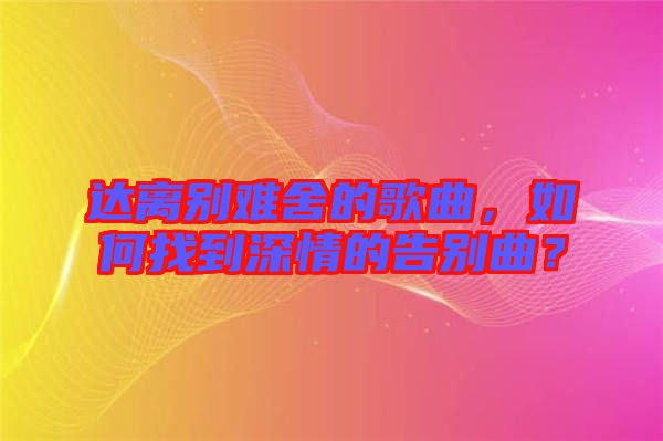 達(dá)離別難舍的歌曲，如何找到深情的告別曲？