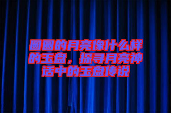 圓圓的月亮像什么樣的玉盤，探尋月亮神話中的玉盤傳說
