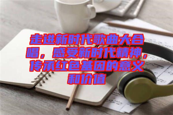 走進新時代歌曲大合唱，感受新時代精神，傳承紅色基因的意義和價值