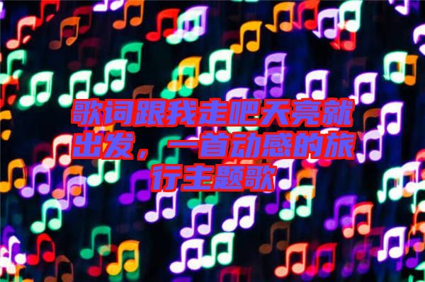歌詞跟我走吧天亮就出發(fā)，一首動(dòng)感的旅行主題歌