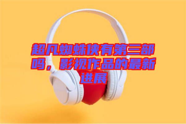 超凡蜘蛛俠有第三部嗎，影視作品的最新進展