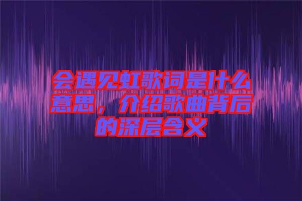 會(huì)遇見虹歌詞是什么意思，介紹歌曲背后的深層含義