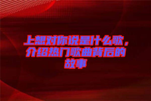 上想對你說是什么歌，介紹熱門歌曲背后的故事