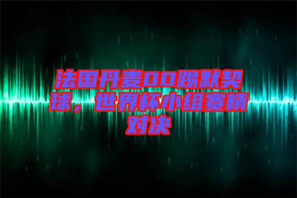 法國丹麥00踢默契球，世界杯小組賽精對決