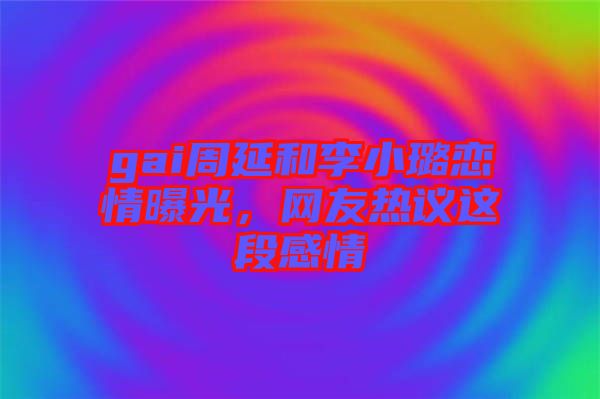 gai周延和李小璐戀情曝光，網(wǎng)友熱議這段感情