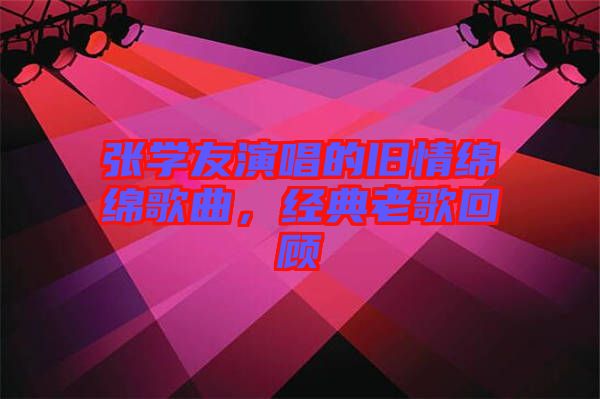 張學(xué)友演唱的舊情綿綿歌曲，經(jīng)典老歌回顧