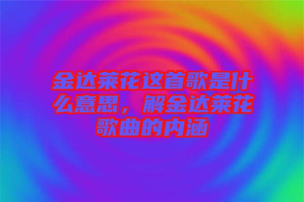 金達(dá)萊花這首歌是什么意思，解金達(dá)萊花歌曲的內(nèi)涵