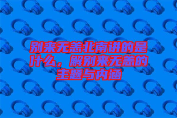別來無恙北南講的是什么，解別來無恙的主題與內(nèi)涵