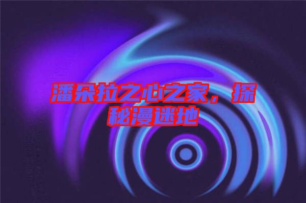 潘朵拉之心之家，探秘漫迷地