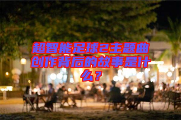 超智能足球2主題曲創(chuàng)作背后的故事是什么？
