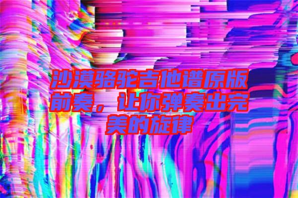 沙漠駱駝吉他譜原版前奏，讓你彈奏出完美的旋律