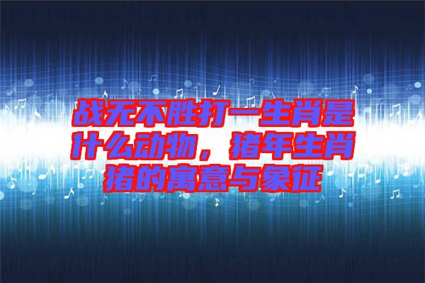 戰(zhàn)無(wú)不勝打一生肖是什么動(dòng)物，豬年生肖豬的寓意與象征