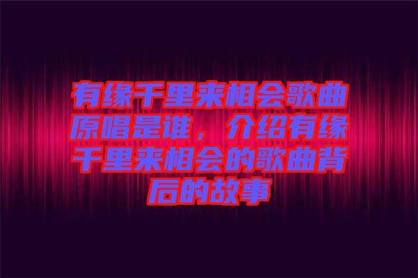 有緣千里來相會歌曲原唱是誰，介紹有緣千里來相會的歌曲背后的故事