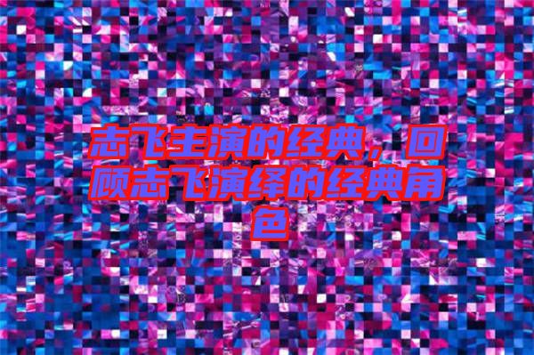 志飛主演的經(jīng)典，回顧志飛演繹的經(jīng)典角色