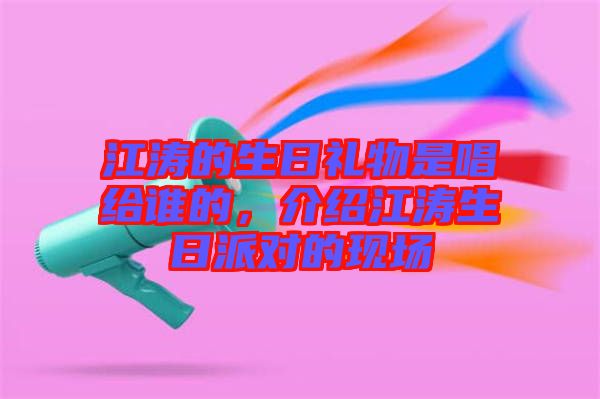 江濤的生日禮物是唱給誰的，介紹江濤生日派對的現(xiàn)場