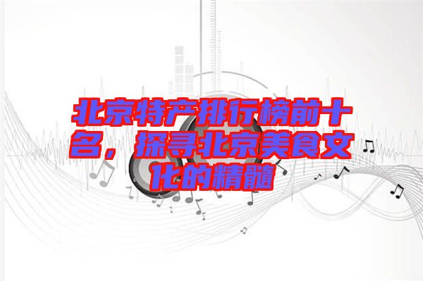 北京特產(chǎn)排行榜前十名，探尋北京美食文化的精髓