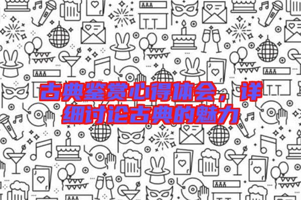 古典鑒賞心得體會(huì)，詳細(xì)討論古典的魅力