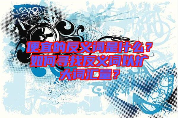 便宜的反義詞是什么？如何尋找反義詞以擴大詞匯量？