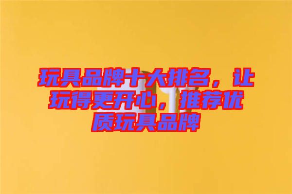 玩具品牌十大排名，讓玩得更開(kāi)心，推薦優(yōu)質(zhì)玩具品牌