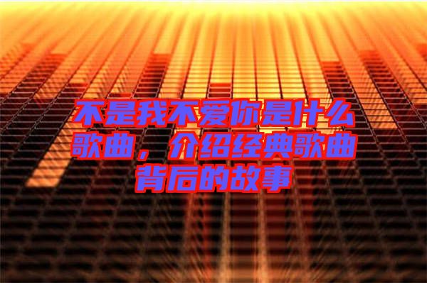 不是我不愛你是什么歌曲，介紹經(jīng)典歌曲背后的故事