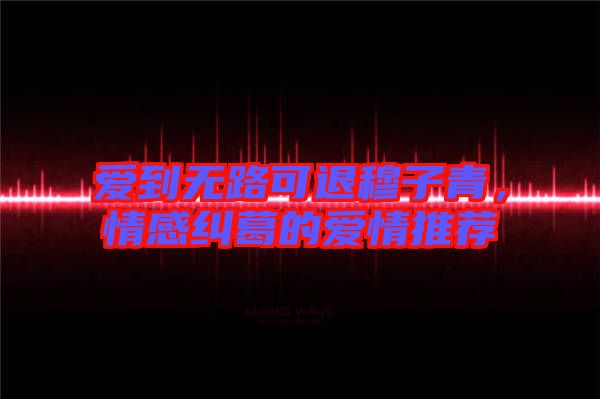 愛到無路可退穆子青，情感糾葛的愛情推薦