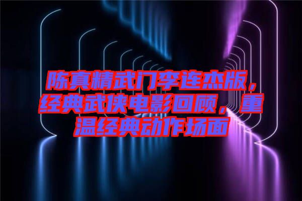 陳真精武門李連杰版，經(jīng)典武俠電影回顧，重溫經(jīng)典動(dòng)作場(chǎng)面