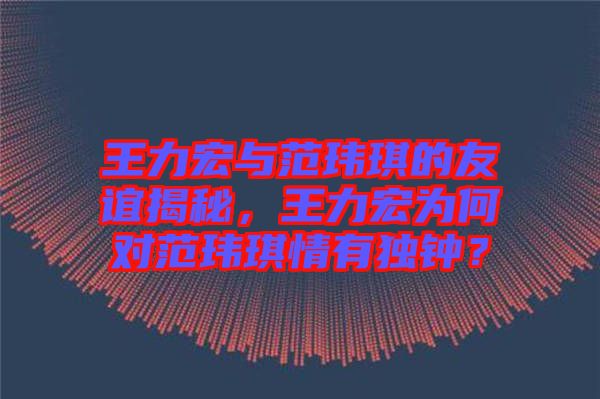 王力宏與范瑋琪的友誼揭秘，王力宏為何對(duì)范瑋琪情有獨(dú)鐘？