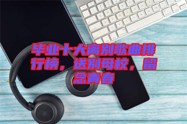 畢業(yè)十大離別歌曲排行榜，送別母校，留念青春