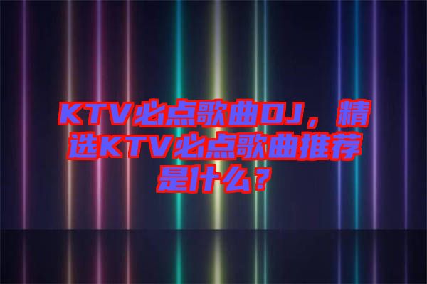 KTV必點(diǎn)歌曲DJ，精選KTV必點(diǎn)歌曲推薦是什么？