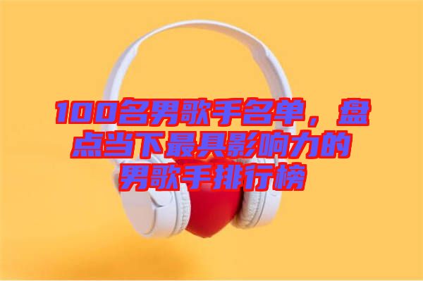 100名男歌手名單，盤點(diǎn)當(dāng)下最具影響力的男歌手排行榜