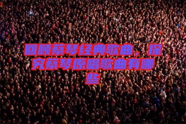 回顧蔡琴經(jīng)典歌曲，探究蔡琴原唱歌曲有哪些