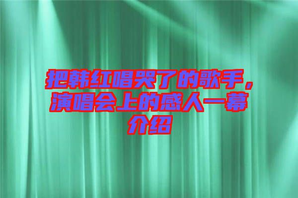 把韓紅唱哭了的歌手，演唱會上的感人一幕介紹