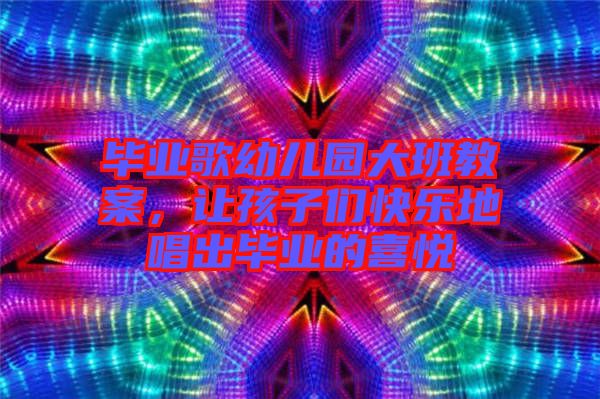 畢業(yè)歌幼兒園大班教案，讓孩子們快樂地唱出畢業(yè)的喜悅