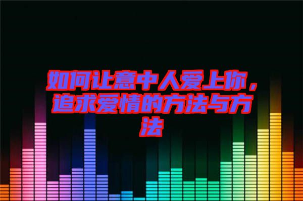 如何讓意中人愛上你，追求愛情的方法與方法