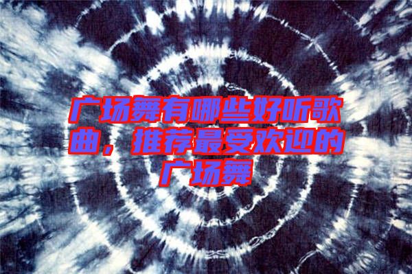 廣場(chǎng)舞有哪些好聽歌曲，推薦最受歡迎的廣場(chǎng)舞