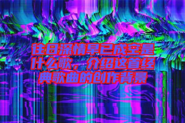 往日深情早已成空是什么歌，介紹這首經(jīng)典歌曲的創(chuàng)作背景