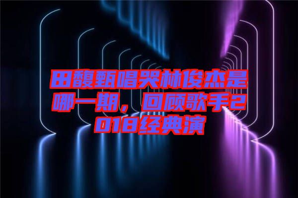田馥甄唱哭林俊杰是哪一期，回顧歌手2018經(jīng)典演