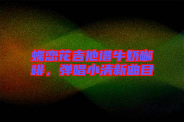 蝶戀花吉他譜牛奶咖啡，彈唱小清新曲目