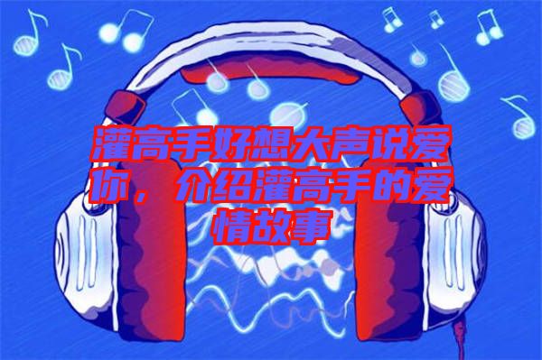 灌高手好想大聲說(shuō)愛(ài)你，介紹灌高手的愛(ài)情故事