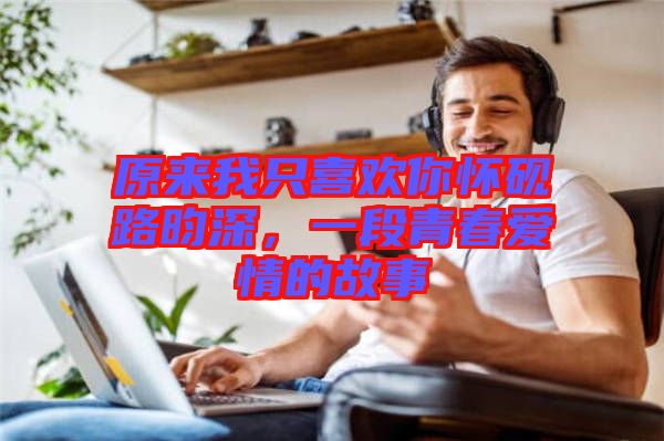 原來我只喜歡你懷硯路昀深，一段青春愛情的故事