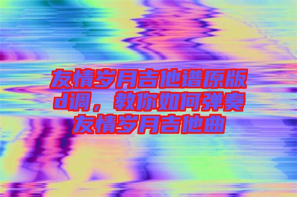 友情歲月吉他譜原版d調(diào)，教你如何彈奏友情歲月吉他曲