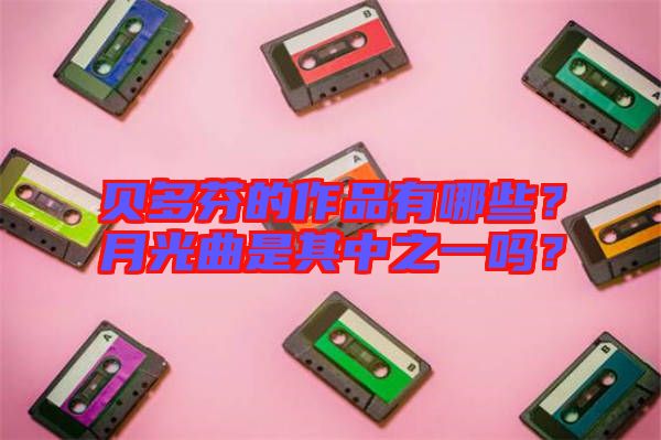 貝多芬的作品有哪些？月光曲是其中之一嗎？