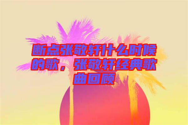 斷點(diǎn)張敬軒什么時(shí)候的歌，張敬軒經(jīng)典歌曲回顧