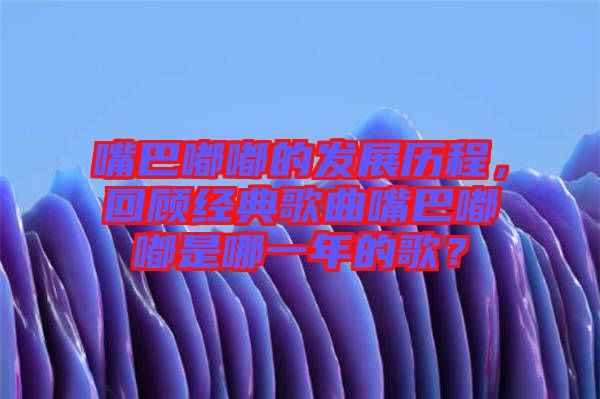 嘴巴嘟嘟的發(fā)展歷程，回顧經(jīng)典歌曲嘴巴嘟嘟是哪一年的歌？