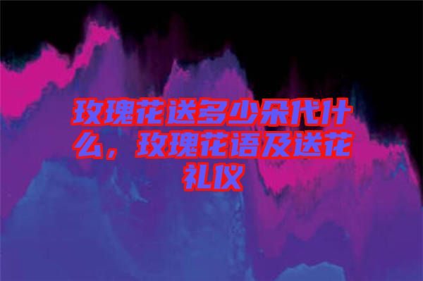 玫瑰花送多少朵代什么，玫瑰花語及送花禮儀