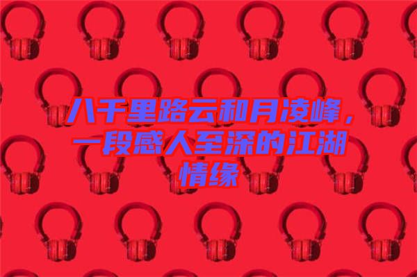 八千里路云和月凌峰，一段感人至深的江湖情緣