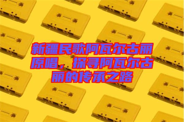 新疆民歌阿瓦爾古麗原唱，探尋阿瓦爾古麗的傳承之路