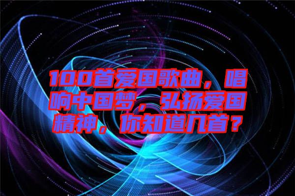 100首愛國歌曲，唱響中國夢，弘揚(yáng)愛國精神，你知道幾首？