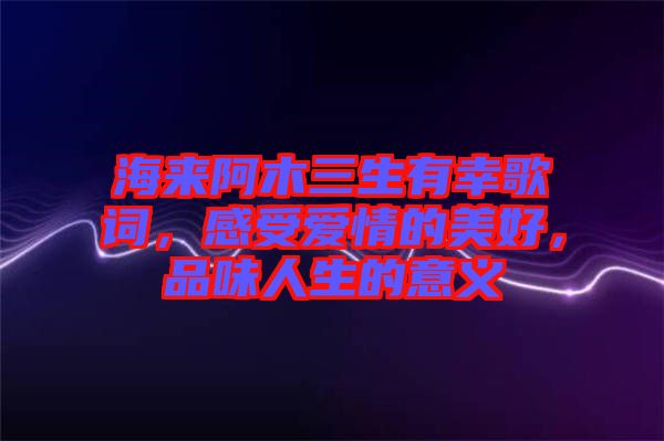 海來(lái)阿木三生有幸歌詞，感受愛(ài)情的美好，品味人生的意義