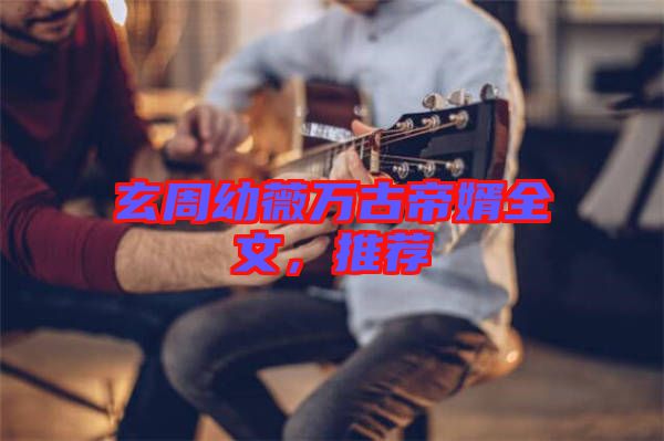 玄周幼薇萬古帝婿全文，推薦